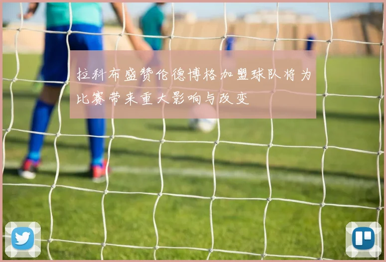 拉科布盛赞伦德博格加盟球队将为比赛带来重大影响与改变
