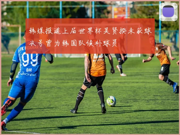 韩媒报道上届世界杯吴贤揆未获球衣号曾为韩国队候补球员