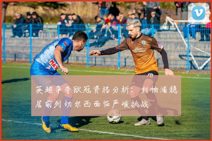 英超争夺欧冠资格分析：利物浦稳居前列切尔西面临严峻挑战