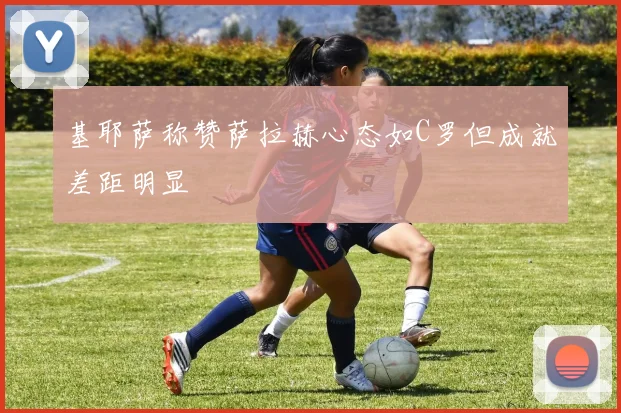 基耶萨称赞萨拉赫心态如C罗但成就差距明显