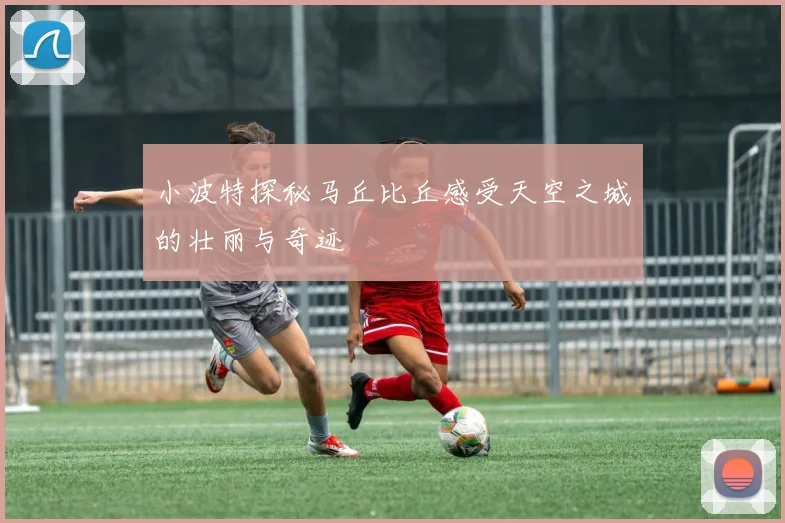 小波特探秘马丘比丘感受天空之城的壮丽与奇迹