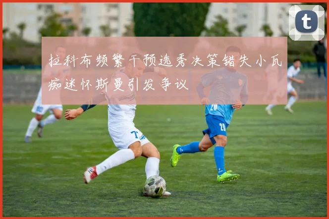 拉科布频繁干预选秀决策错失小瓦痴迷怀斯曼引发争议