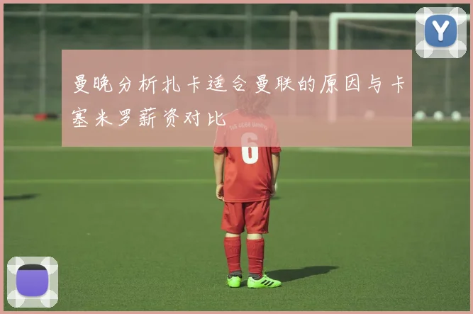 曼晚分析扎卡适合曼联的原因与卡塞米罗薪资对比