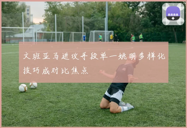 文班亚马进攻手段单一姚明多样化技巧成对比焦点