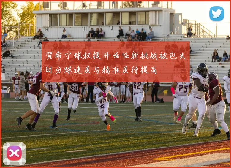 贺希宁球权提升面临新挑战被包夹时分球速度与精准度待提高
