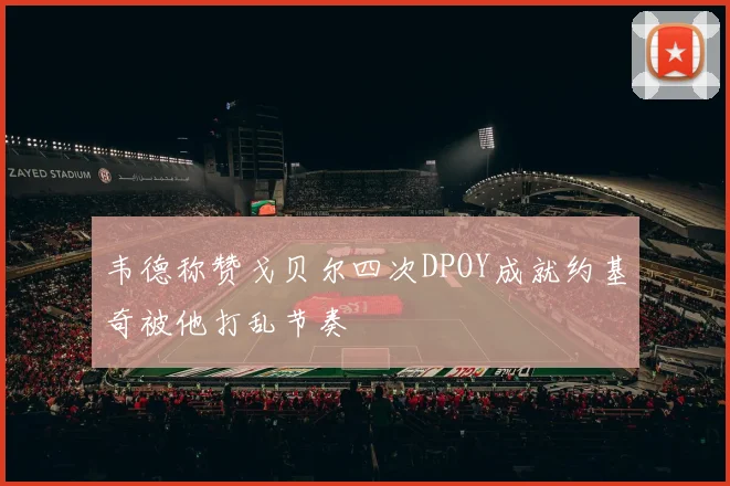 韦德称赞戈贝尔四次DPOY成就约基奇被他打乱节奏