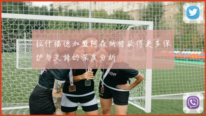 拉什福德加盟阿森纳将获得更多保护与支持的深度分析