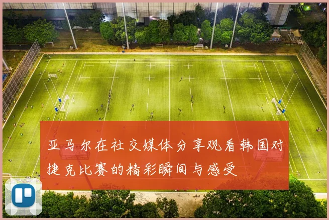 亚马尔在社交媒体分享观看韩国对捷克比赛的精彩瞬间与感受