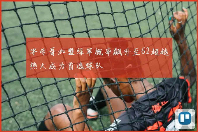 字母哥加盟绿军概率飙升至62超越热火成为首选球队